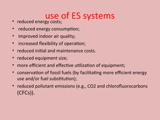 use of ES systems
• reduced energy costs;
• reduced energy consumption;
• improved indoor air quality;
• increased flexibility of operation;
• reduced initial and maintenance costs.
• reduced equipment size;
• more efficient and effective utilization of equipment;
• conservation of fossil fuels (by facilitating more efficient energy
use and/or fuel substitution);
• reduced pollutant emissions (e.g., CO2 and chlorofluorocarbons
(CFCs)).
 
