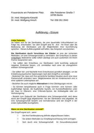 Frauenärzte am Potsdamer Platz Alte Potsdamer Straße 7 
10785 Berlin 
Dr. med. Margarita Kiewski 
Dr. med. Wolfgang Hirsch Tel. 030 261 2043 
Aufklärung – Essure 
Liebe Patientin, 
sie haben sich für die Sterilisation, die eine dauerhafte Unfruchtbarkeit zur 
Folge hat, entschieden. Vor dem Eingriff wird ihr Arzt mit Ihnen über die 
Bedeutung der Sterilisation und die Möglichkeiten ihrer Durchführung 
sprechen. Dieses Aufklärungsblatt soll helfen, das Gespräch vorzubereiten. 
Die Sterilisation durch Verschluss der Eileiter ist eine der sichersten 
Methoden, um eine Schwangerschaft zu verhindern. Der Entschluss zu dieser 
endgültigen Maßnahme sollte reiflich überlegt und auch ausführlich mit Ihrem 
Partner besprochen sein. 
- Sie sollten den Entschluss zur Sterilisation nicht kurzfristig aufgrund 
negativer Eindrücke fassen, z.B. unmittelbar nach einer als unangenehm 
erlebten Schwangerschaft 
- Sie sollten Vor- und Nachteile Ihres Entschlusses gründlich abwägen, um die 
Entstehung psychischer Spannungen nach dem Eingriff zu vermeiden. 
- Bedenken Sie, dass sich Ihre persönliche familiäre Situation durch eine neue 
Partnerschaft verändern kann. Möglicherweise tritt ein Kinderwunsch erst in 
einer späteren Lebensphase auf. 
- Beziehen Sie auch mögliche Alternativen in Ihre Überlegungen mit ein. 
- So könnten beispielsweise auch in Frage kommen: eine hormon- oder 
kupferhaltige Spirale, die Kupferkette Gynefix, ein Kunststoffstäbchen unter 
der Haut im Oberarm, eine 3-Monats-Spritze, die Antibabypille oder ein 
Verhütungsring. 
- Besteht zum Zeitpunkt der Sterilisation eine Schwangerschaft, wird diese 
durch den Eingriff nicht abgebrochen. Vor der Sterilisation wird abgeklärt, ob 
eine Schwangerschaft besteht und normalerweise wird der Eingriff in der 
ersten Zyklushälfte durchgeführt. 
Wann ist eine Sterilisation sinnvoll? 
Der Eingriff eignet sich , wenn 
 Sie Ihre Familienplanung definitiv abgeschlossen haben; 
 Sie andere Methoden zur Empfängnisverhütung nicht vertragen; 
 Sich durch eine Schwangerschaft Ihr Gesundheitszustand 
 