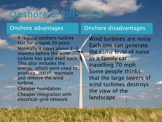 Onshore advantages






A regular onshore turbine
last for around 20 years
Normally it takes about 2-3
months before the wind
turbine has paid itself back.
This also includes the
energy, which were used to
produce, install, maintain
and remove the wind
turbine.
Cheaper foundation
Cheaper integration with
electrical-grid network

Onshore disadvantages





Wind turbines are noisy
Each one can generate
the same level of noise
as a family car
travelling 70 mph
Some people thinks
that the large towers of
wind turbines destroys
the view of the
landscape

 