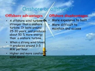Onshore or offshore?
Offshore advantages

Offshore disadvantages

• A offshore wind turbine is • More expensive to built
stronger than a onshore
• More difficult to
turbine. It lasts around
maintain and access
25-30 years, and produces
about 50 % more energy
than a onshore turbine.
• When a strong wind blows,
it produces around 3-5
MW per hour.
• Higher and more constant
wind speed

 