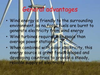 General advantages
• Wind energy is friendly to the surrounding
environment, as no fossil fuels are burnt to
generate electricity from wind energy
• Wind turbines requires less space than
average power stations.
• When combined with solar electricity, this
energy source is great for developed and
developing countries to provide a steady,
reliable supply of electricity

 