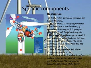 Specific components
Description
Wind turbine

2. Is the rotor. The rotor provides the
blades to rotate.
4. This is brake. It’s very important to
have a brake in a wind turbine, if
something is wrong or it is going to
fast. Then it will brake and stop the
wind turbine. 5. is a low-speed shaft, it
goes into a big cog wheel and this goes
into a smaller cog wheel. The small
cog wheel rotates faster than the big
cog wheel.
7. This is the generator. It’s almost
like a generator in a car.
13. It’s a yaw draw, it makes the wind
turbine rotate in the wind direction.
15. Is the tower. The entrance is
placed in the bottom of the tower

 