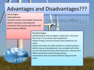Advantages and Disadvantages???
Advantages:
No pollution.
Lowest prices renewable resources
Don’t produce atmospheric
emissions that cause acid rains and
green house effects.
Disadvantages:
Depending on how energetic a wind site is, the wind
farm may or may not be cost competitive.
Wind energy cannot be stored (unless batteries are
used)
Good wind sites are often located in remote locations
Wind resource development may compete with other
uses for the land and those alternative uses may be more
highly valued than electricity generation.
sometimes birds have been killed by flying into the
rotors

 