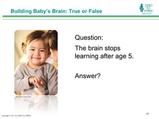 Building Baby’s Brain: True or False




                                            Question:
                                            The brain stops
                                            learning after age 5.

                                            Answer?

                Photo credit: Rubber Ball




                                                                    10
Copyright © 2011 by ZERO TO THREE
 