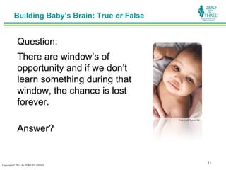 Building Baby’s Brain: True or False


           Question:
           There are window’s of
           opportunity and if we don’t
           learn something during that
           window, the chance is lost
           forever.
                                                Photo credit: Rubber Ball




           Answer?


                                                                            11
Copyright © 2011 by ZERO TO THREE
 
