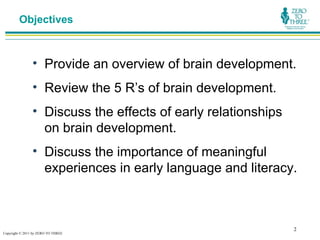 Objectives



                • Provide an overview of brain development.
                • Review the 5 R’s of brain development.
                • Discuss the effects of early relationships
                  on brain development.
                • Discuss the importance of meaningful
                  experiences in early language and literacy.



                                                               2
Copyright © 2011 by ZERO TO THREE
 
