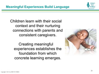 Meaningful Experiences Build Language



                Children learn with their social
                  context and their nurturing
                 connections with parents and
                     consistent caregivers.

                         Creating meaningful
                       experiences establishes the   Photo credit: Rubber Ball



                         foundation from which
                       concrete learning emerges.


                                                                     21
Copyright © 2011 by ZERO TO THREE
 