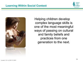 Learning Within Social Context



                                         Helping children develop
                                         complex language skills is
                                         one of the most meaningful
                                         ways of passing on cultural
                                           and family beliefs and
                                             practices from one
                                           generation to the next.
             Photo credit: Rubber Ball




                                                                       24
Copyright © 2011 by ZERO TO THREE
 