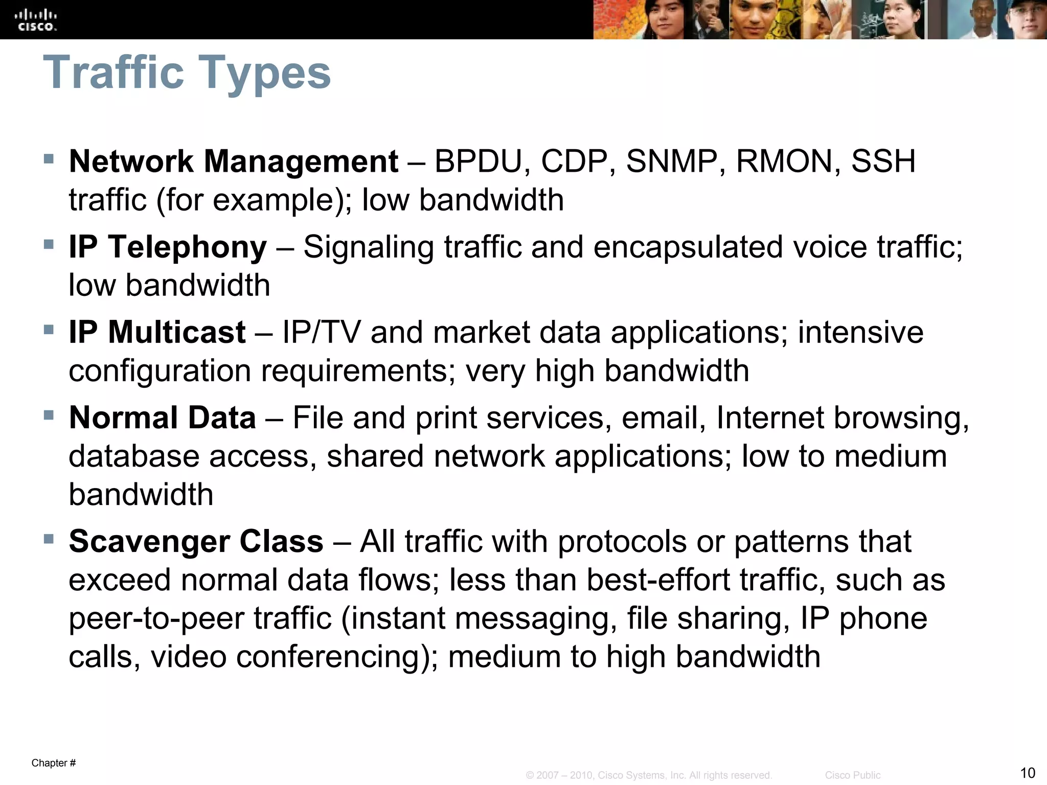 Traffic Types
  Network Management – BPDU, CDP, SNMP, RMON, SSH
   traffic (for example); low bandwidth
  IP Telephony – Signaling traffic and encapsulated voice traffic;
   low bandwidth
  IP Multicast – IP/TV and market data applications; intensive
   configuration requirements; very high bandwidth
  Normal Data – File and print services, email, Internet browsing,
   database access, shared network applications; low to medium
   bandwidth
  Scavenger Class – All traffic with protocols or patterns that
   exceed normal data flows; less than best-effort traffic, such as
   peer-to-peer traffic (instant messaging, file sharing, IP phone
   calls, video conferencing); medium to high bandwidth


Chapter #
                                   © 2007 – 2010, Cisco Systems, Inc. All rights reserved.   Cisco Public   10
 