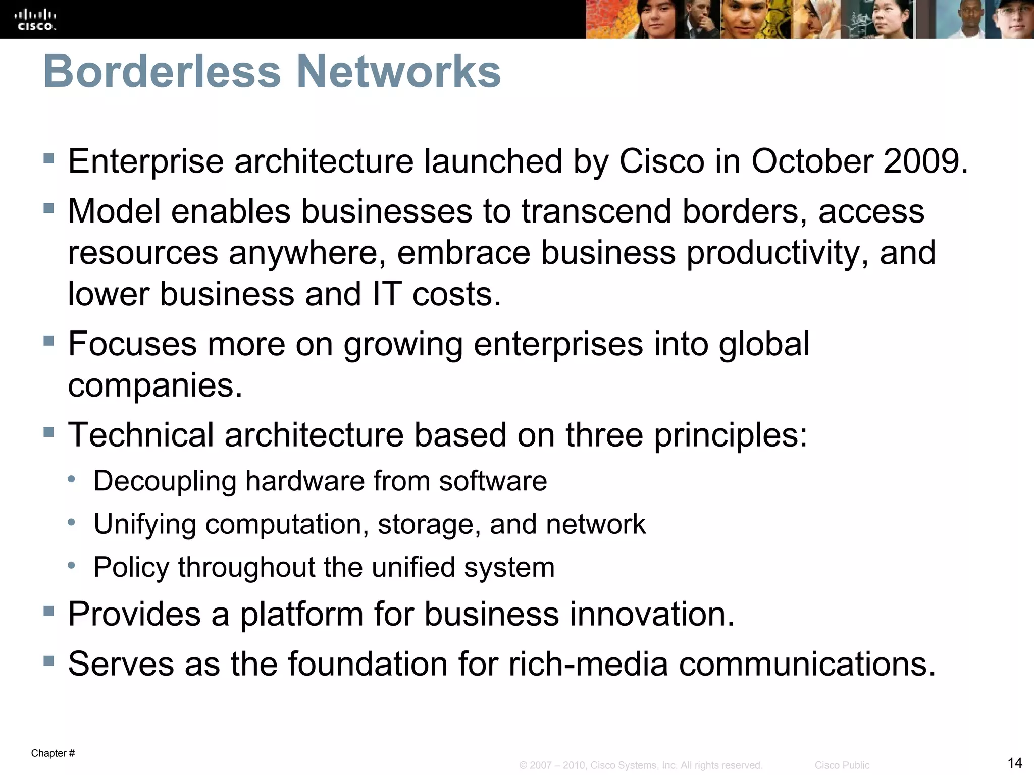 Borderless Networks
  Enterprise architecture launched by Cisco in October 2009.
  Model enables businesses to transcend borders, access
   resources anywhere, embrace business productivity, and
   lower business and IT costs.
  Focuses more on growing enterprises into global
   companies.
  Technical architecture based on three principles:
       • Decoupling hardware from software
       • Unifying computation, storage, and network
       • Policy throughout the unified system
  Provides a platform for business innovation.
  Serves as the foundation for rich-media communications.

Chapter #
                                         © 2007 – 2010, Cisco Systems, Inc. All rights reserved.   Cisco Public   14
 