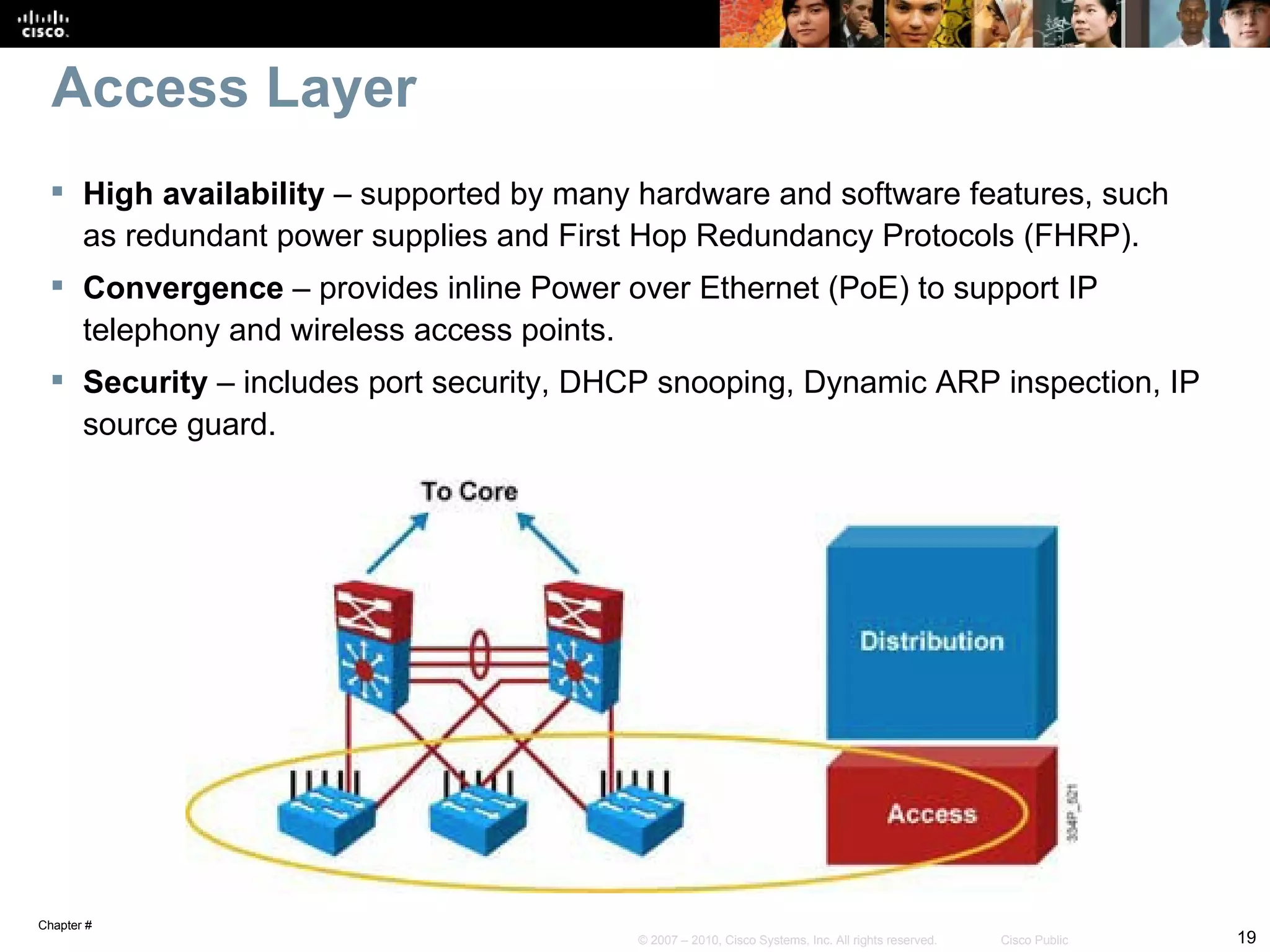 Access Layer
  High availability – supported by many hardware and software features, such
   as redundant power supplies and First Hop Redundancy Protocols (FHRP).
  Convergence – provides inline Power over Ethernet (PoE) to support IP
   telephony and wireless access points.
  Security – includes port security, DHCP snooping, Dynamic ARP inspection, IP
   source guard.




Chapter #
                                        © 2007 – 2010, Cisco Systems, Inc. All rights reserved.   Cisco Public   19
 