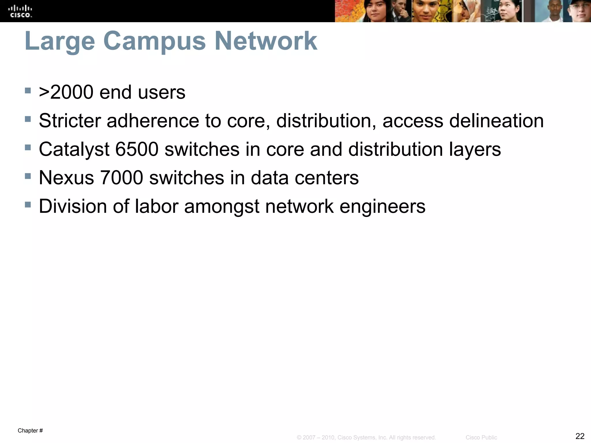 Large Campus Network
      >2000 end users
      Stricter adherence to core, distribution, access delineation
      Catalyst 6500 switches in core and distribution layers
      Nexus 7000 switches in data centers
      Division of labor amongst network engineers




Chapter #
                                     © 2007 – 2010, Cisco Systems, Inc. All rights reserved.   Cisco Public   22
 