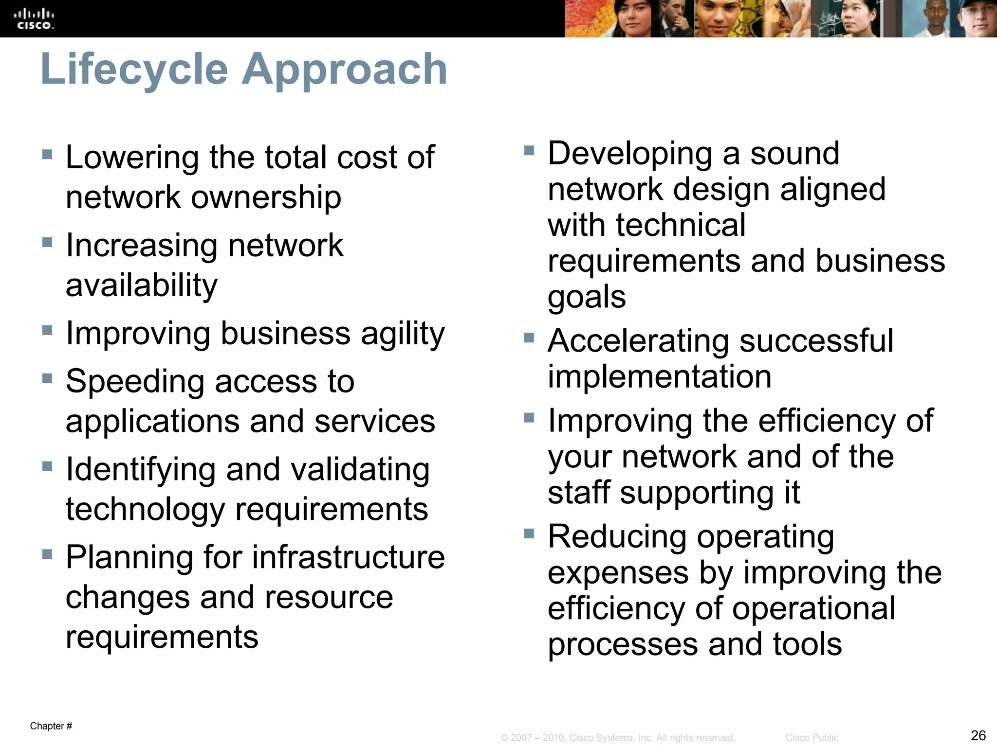 Lifecycle Approach
   Lowering the total cost of         Developing a sound
    network ownership                   network design aligned
                                        with technical
   Increasing network
                                        requirements and business
    availability                        goals
   Improving business agility         Accelerating successful
   Speeding access to                  implementation
    applications and services          Improving the efficiency of
   Identifying and validating          your network and of the
                                        staff supporting it
    technology requirements
                                       Reducing operating
   Planning for infrastructure
                                        expenses by improving the
    changes and resource                efficiency of operational
    requirements                        processes and tools

Chapter #
                                  © 2007 – 2010, Cisco Systems, Inc. All rights reserved.   Cisco Public   26
 