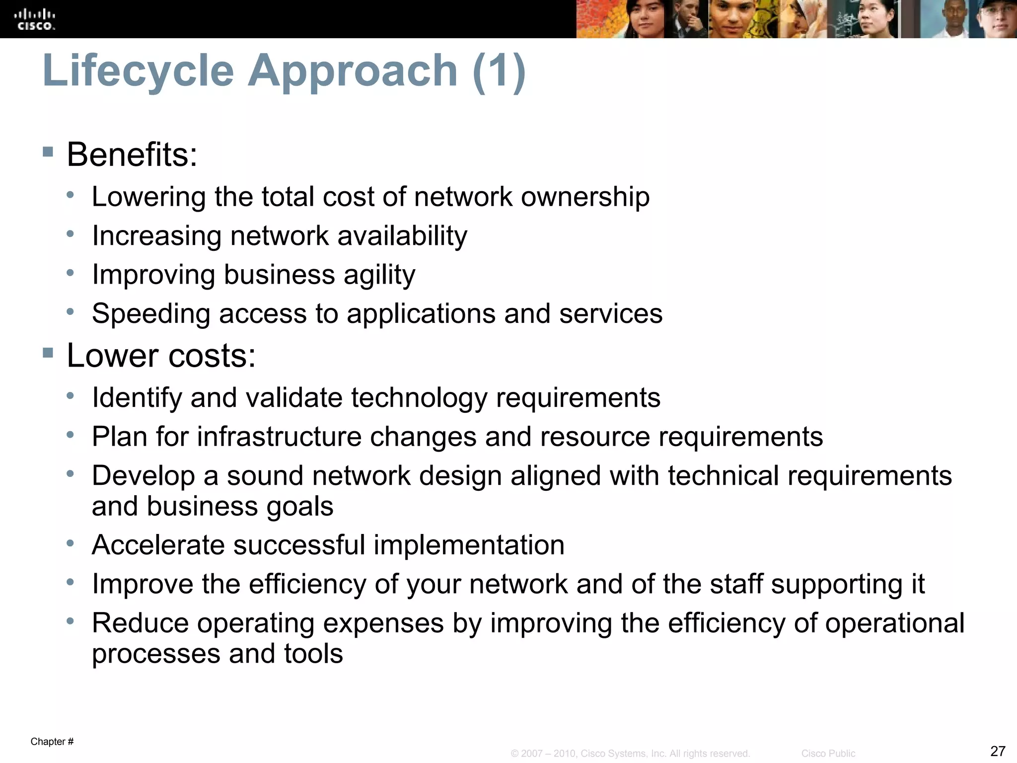 Lifecycle Approach (1)
  Benefits:
       •    Lowering the total cost of network ownership
       •    Increasing network availability
       •    Improving business agility
       •    Speeding access to applications and services
  Lower costs:
       • Identify and validate technology requirements
       • Plan for infrastructure changes and resource requirements
       • Develop a sound network design aligned with technical requirements
         and business goals
       • Accelerate successful implementation
       • Improve the efficiency of your network and of the staff supporting it
       • Reduce operating expenses by improving the efficiency of operational
         processes and tools

Chapter #
                                            © 2007 – 2010, Cisco Systems, Inc. All rights reserved.   Cisco Public   27
 