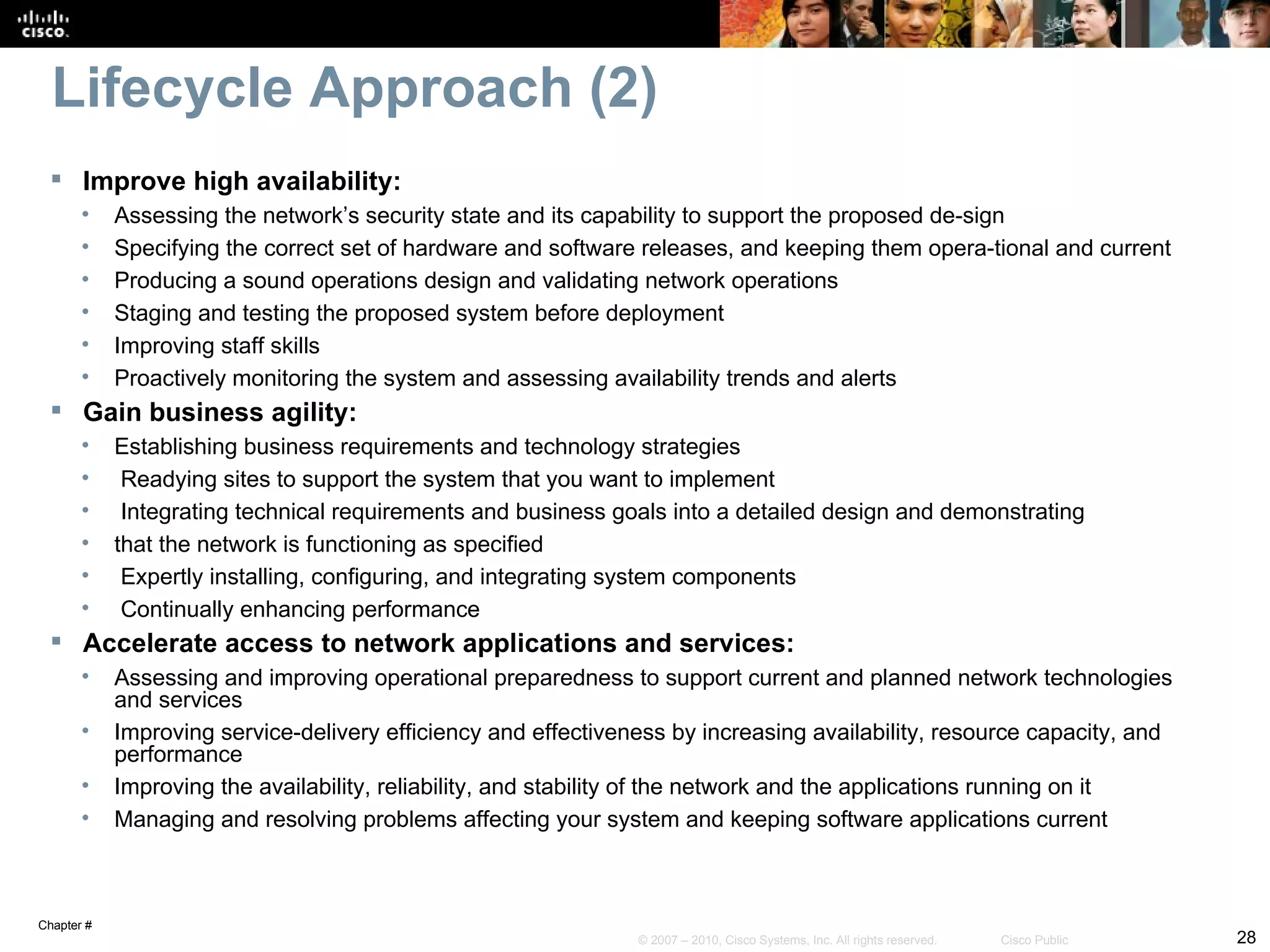 Lifecycle Approach (2)
  Improve high availability:
       •    Assessing the network’s security state and its capability to support the proposed de-sign
       •    Specifying the correct set of hardware and software releases, and keeping them opera-tional and current
       •    Producing a sound operations design and validating network operations
       •    Staging and testing the proposed system before deployment
       •    Improving staff skills
       •    Proactively monitoring the system and assessing availability trends and alerts
  Gain business agility:
       •    Establishing business requirements and technology strategies
       •     Readying sites to support the system that you want to implement
       •     Integrating technical requirements and business goals into a detailed design and demonstrating
       •    that the network is functioning as specified
       •     Expertly installing, configuring, and integrating system components
       •     Continually enhancing performance
  Accelerate access to network applications and services:
       •    Assessing and improving operational preparedness to support current and planned network technologies
            and services
       •    Improving service-delivery efficiency and effectiveness by increasing availability, resource capacity, and
            performance
       •    Improving the availability, reliability, and stability of the network and the applications running on it
       •    Managing and resolving problems affecting your system and keeping software applications current



Chapter #
                                                                © 2007 – 2010, Cisco Systems, Inc. All rights reserved.   Cisco Public   28
 