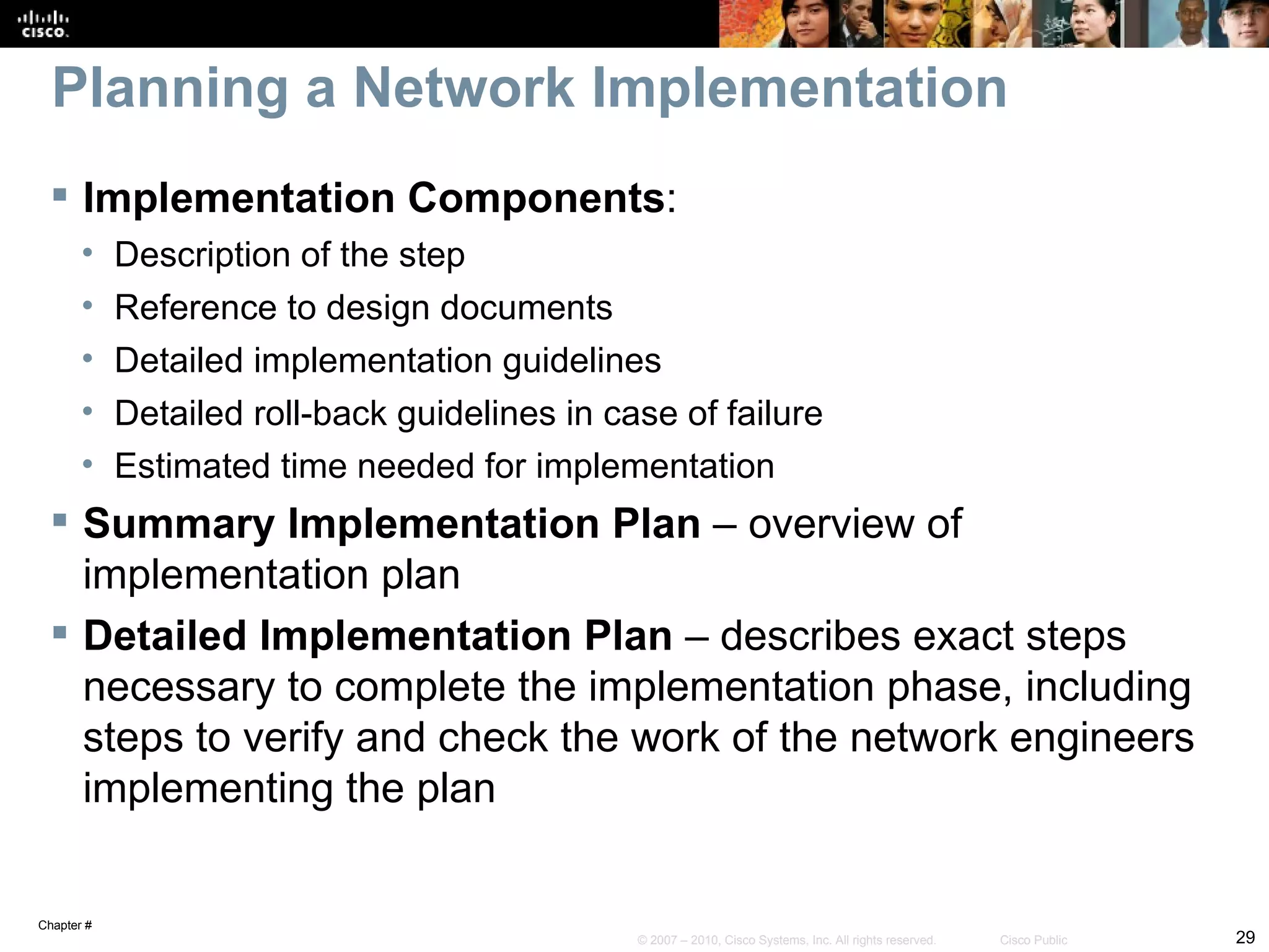 Planning a Network Implementation
  Implementation Components:
       •    Description of the step
       •    Reference to design documents
       •    Detailed implementation guidelines
       •    Detailed roll-back guidelines in case of failure
       •    Estimated time needed for implementation
  Summary Implementation Plan – overview of
   implementation plan
  Detailed Implementation Plan – describes exact steps
   necessary to complete the implementation phase, including
   steps to verify and check the work of the network engineers
   implementing the plan


Chapter #
                                               © 2007 – 2010, Cisco Systems, Inc. All rights reserved.   Cisco Public   29
 