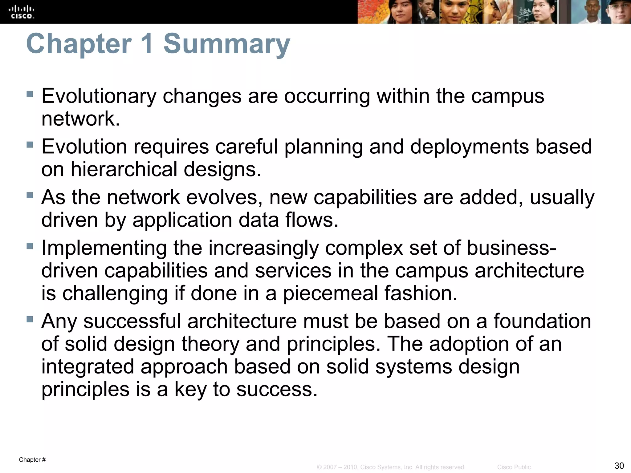 Chapter 1 Summary
  Evolutionary changes are occurring within the campus
   network.
  Evolution requires careful planning and deployments based
   on hierarchical designs.
  As the network evolves, new capabilities are added, usually
   driven by application data flows.
  Implementing the increasingly complex set of business-
   driven capabilities and services in the campus architecture
   is challenging if done in a piecemeal fashion.
  Any successful architecture must be based on a foundation
   of solid design theory and principles. The adoption of an
   integrated approach based on solid systems design
   principles is a key to success.


Chapter #
                                © 2007 – 2010, Cisco Systems, Inc. All rights reserved.   Cisco Public   30
 
