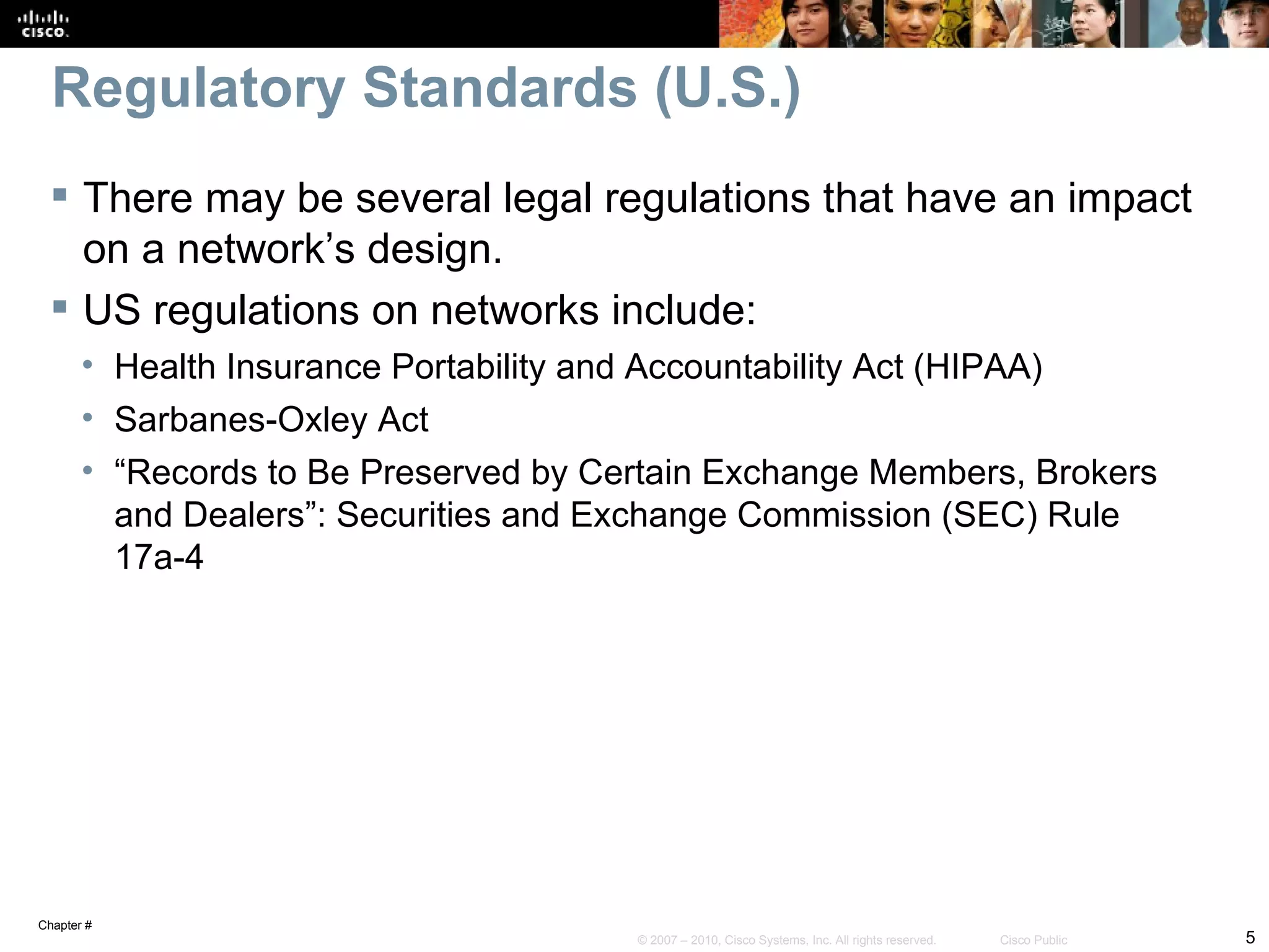 Regulatory Standards (U.S.)
  There may be several legal regulations that have an impact
   on a network’s design.
  US regulations on networks include:
       • Health Insurance Portability and Accountability Act (HIPAA)
       • Sarbanes-Oxley Act
       • “Records to Be Preserved by Certain Exchange Members, Brokers
         and Dealers”: Securities and Exchange Commission (SEC) Rule
         17a-4




Chapter #
                                       © 2007 – 2010, Cisco Systems, Inc. All rights reserved.   Cisco Public   5
 