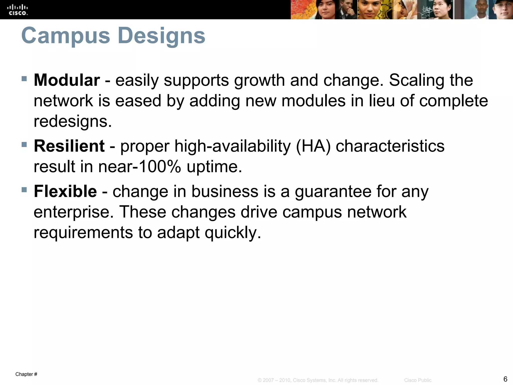 Campus Designs
  Modular - easily supports growth and change. Scaling the
   network is eased by adding new modules in lieu of complete
   redesigns.
  Resilient - proper high-availability (HA) characteristics
   result in near-100% uptime.
  Flexible - change in business is a guarantee for any
   enterprise. These changes drive campus network
   requirements to adapt quickly.




Chapter #
                               © 2007 – 2010, Cisco Systems, Inc. All rights reserved.   Cisco Public   6
 
