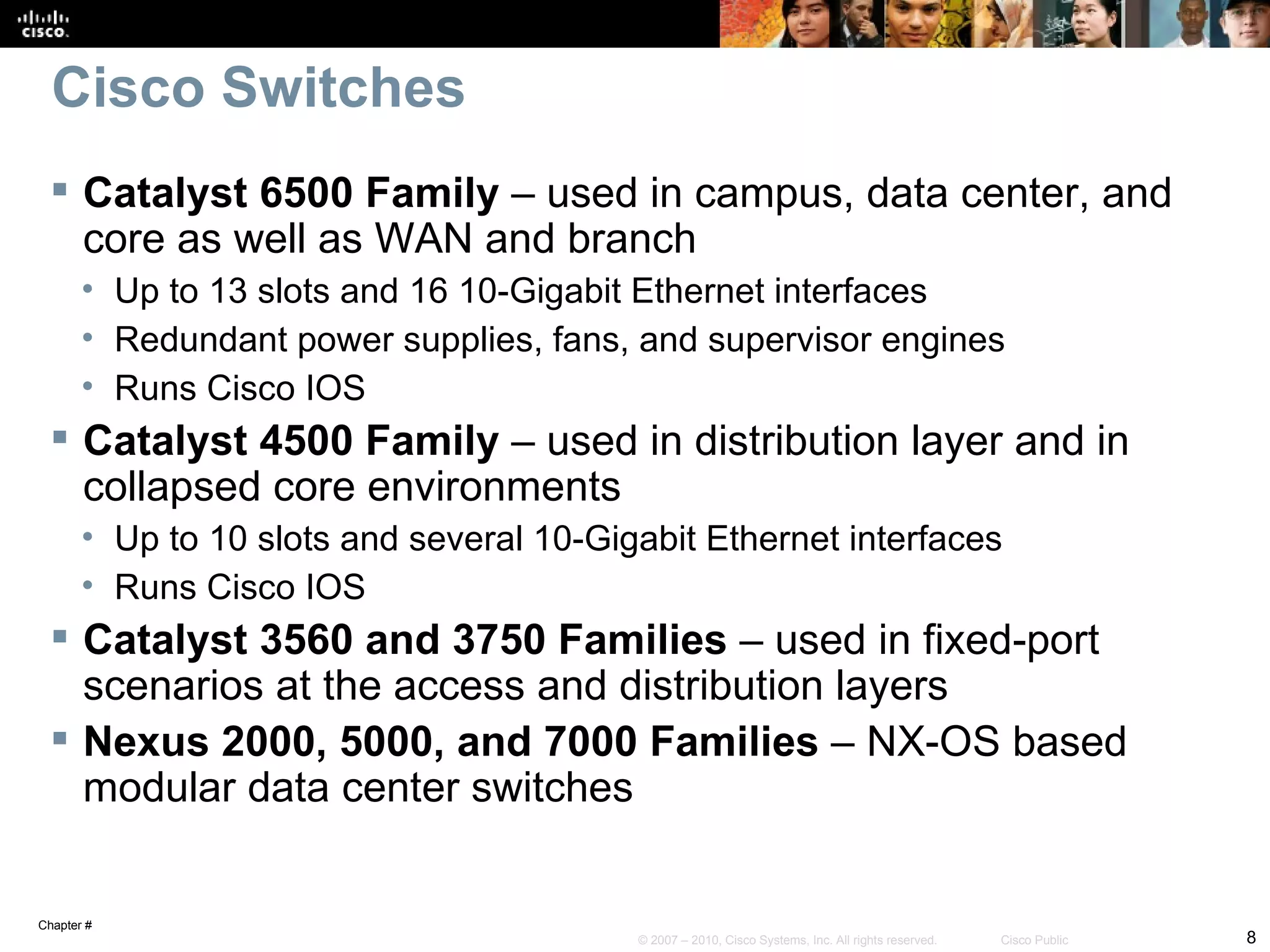 Cisco Switches
  Catalyst 6500 Family – used in campus, data center, and
   core as well as WAN and branch
       • Up to 13 slots and 16 10-Gigabit Ethernet interfaces
       • Redundant power supplies, fans, and supervisor engines
       • Runs Cisco IOS
  Catalyst 4500 Family – used in distribution layer and in
   collapsed core environments
       • Up to 10 slots and several 10-Gigabit Ethernet interfaces
       • Runs Cisco IOS
  Catalyst 3560 and 3750 Families – used in fixed-port
   scenarios at the access and distribution layers
  Nexus 2000, 5000, and 7000 Families – NX-OS based
   modular data center switches


Chapter #
                                          © 2007 – 2010, Cisco Systems, Inc. All rights reserved.   Cisco Public   8
 