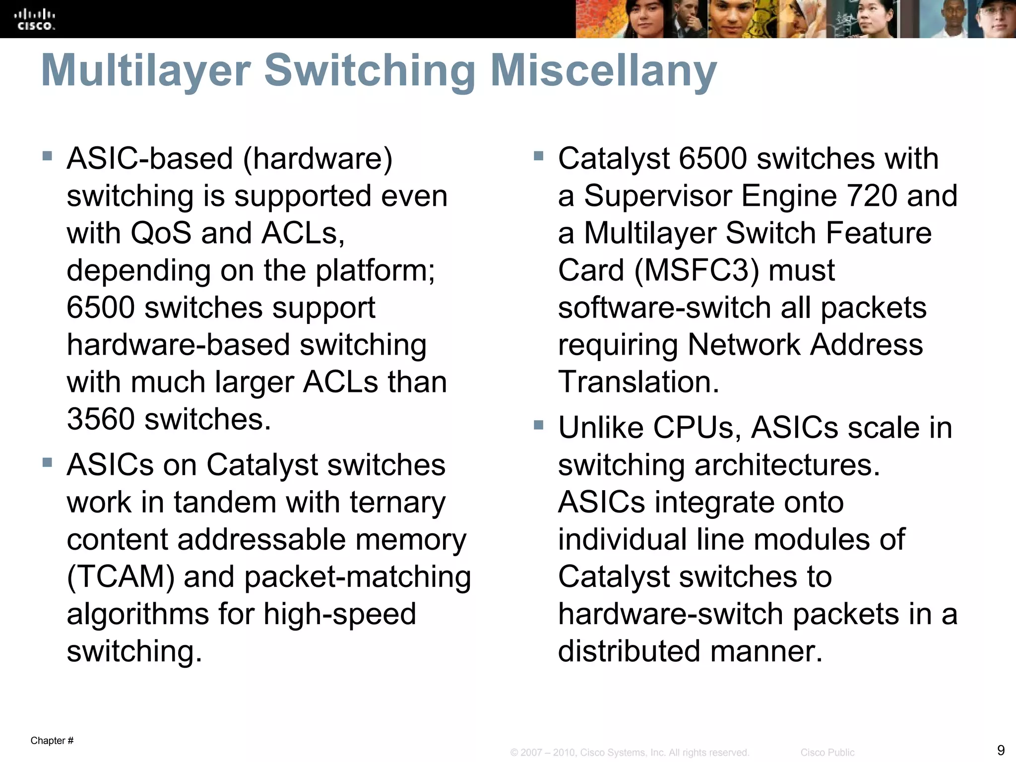 Multilayer Switching Miscellany
   ASIC-based (hardware)              Catalyst 6500 switches with
    switching is supported even         a Supervisor Engine 720 and
    with QoS and ACLs,                  a Multilayer Switch Feature
    depending on the platform;          Card (MSFC3) must
    6500 switches support               software-switch all packets
    hardware-based switching            requiring Network Address
    with much larger ACLs than          Translation.
    3560 switches.                     Unlike CPUs, ASICs scale in
   ASICs on Catalyst switches          switching architectures.
    work in tandem with ternary         ASICs integrate onto
    content addressable memory          individual line modules of
    (TCAM) and packet-matching          Catalyst switches to
    algorithms for high-speed           hardware-switch packets in a
    switching.                          distributed manner.

Chapter #
                                  © 2007 – 2010, Cisco Systems, Inc. All rights reserved.   Cisco Public   9
 