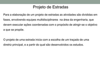 Projeto de Estradas
Para a elaboração de um projeto de estradas as atividades são divididas em
fases, envolvendo equipes multidisciplinares na área da engenharia, que
devem executar ações coordenadas com o propósito de atingir-se o objetivo
a que se propõe.
O projeto de uma estrada inicia com a escolha de um traçado de uma
diretriz principal, e a partir do qual são desenvolvidos os estudos.
 