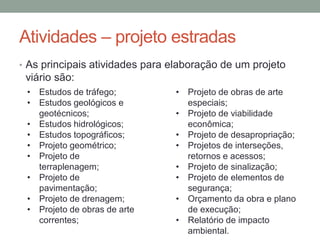 Atividades – projeto estradas
• As principais atividades para elaboração de um projeto
viário são:
• Estudos de tráfego;
• Estudos geológicos e
geotécnicos;
• Estudos hidrológicos;
• Estudos topográficos;
• Projeto geométrico;
• Projeto de
terraplenagem;
• Projeto de
pavimentação;
• Projeto de drenagem;
• Projeto de obras de arte
correntes;
• Projeto de obras de arte
especiais;
• Projeto de viabilidade
econômica;
• Projeto de desapropriação;
• Projetos de interseções,
retornos e acessos;
• Projeto de sinalização;
• Projeto de elementos de
segurança;
• Orçamento da obra e plano
de execução;
• Relatório de impacto
ambiental.
 