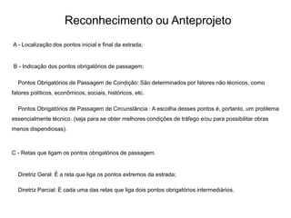 Reconhecimento ou Anteprojeto
A - Localização dos pontos inicial e final da estrada;
B - Indicação dos pontos obrigatórios de passagem;
Pontos Obrigatórios de Passagem de Condição: São determinados por fatores não técnicos, como
fatores políticos, econômicos, sociais, históricos, etc.
Pontos Obrigatórios de Passagem de Circunstância : A escolha desses pontos é, portanto, um problema
essencialmente técnico. (seja para se obter melhores condições de tráfego e/ou para possibilitar obras
menos dispendiosas).
C - Retas que ligam os pontos obrigatórios de passagem.
Diretriz Geral: É a reta que liga os pontos extremos da estrada;
Diretriz Parcial: É cada uma das retas que liga dois pontos obrigatórios intermediários.
 