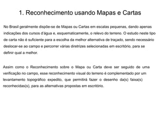 1. Reconhecimento usando Mapas e Cartas
No Brasil geralmente dispõe-se de Mapas ou Cartas em escalas pequenas, dando apenas
indicações dos cursos d’água e, esquematicamente, o relevo do terreno. O estudo neste tipo
de carta não é suficiente para a escolha da melhor alternativa de traçado, sendo necessário
deslocar-se ao campo e percorrer várias diretrizes selecionadas em escritório, para se
definir qual a melhor.
Assim como o Reconhecimento sobre o Mapa ou Carta deve ser seguido de uma
verificação no campo, esse reconhecimento visual do terreno é complementado por um
levantamento topográfico expedito, que permitirá fazer o desenho da(s) faixa(s)
reconhecidas(s), para as alternativas propostas em escritório.
 