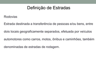 Definição de Estradas
Rodovias
Estrada destinada a transferência de pessoas e/ou bens, entre
dois locais geograficamente separados, efetuada por veículos
automotores como carros, motos, ônibus e caminhões, também
denominadas de estradas de rodagem.
 