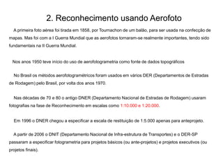 2. Reconhecimento usando Aerofoto
A primeira foto aérea foi tirada em 1858, por Tournachon de um balão, para ser usada na confecção de
mapas. Mas foi com a I Guerra Mundial que as aerofotos tornaram-se realmente importantes, tendo sido
fundamentais na II Guerra Mundial.
Nos anos 1950 teve início do uso de aerofotogrametria como fonte de dados topográficos
No Brasil os métodos aerofotogramétricos foram usados em vários DER (Departamentos de Estradas
de Rodagem) pelo Brasil, por volta dos anos 1970.
Nas décadas de 70 e 80 o antigo DNER (Departamento Nacional de Estradas de Rodagem) usaram
fotografias na fase de Reconhecimento em escalas como 1:10.000 e 1:20.000.
Em 1996 o DNER chegou a especificar a escala de restituição de 1:5.000 apenas para anteprojeto.
A partir de 2006 o DNIT (Departamento Nacional de Infra-estrutura de Transportes) e o DER-SP
passaram a especificar fotogrametria para projetos básicos (ou ante-projetos) e projetos executivos (ou
projetos finais).
 