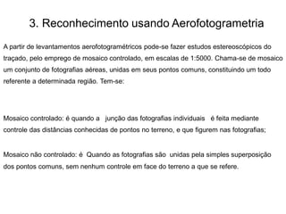 3. Reconhecimento usando Aerofotogrametria
A partir de levantamentos aerofotogramétricos pode-se fazer estudos estereoscópicos do
traçado, pelo emprego de mosaico controlado, em escalas de 1:5000. Chama-se de mosaico
um conjunto de fotografias aéreas, unidas em seus pontos comuns, constituindo um todo
referente a determinada região. Tem-se:
Mosaico controlado: é quando a junção das fotografias individuais é feita mediante
controle das distâncias conhecidas de pontos no terreno, e que figurem nas fotografias;
Mosaico não controlado: é Quando as fotografias são unidas pela simples superposição
dos pontos comuns, sem nenhum controle em face do terreno a que se refere.
 