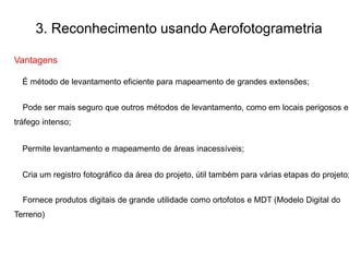 3. Reconhecimento usando Aerofotogrametria
Vantagens
É método de levantamento eficiente para mapeamento de grandes extensões;
Pode ser mais seguro que outros métodos de levantamento, como em locais perigosos e
tráfego intenso;
Permite levantamento e mapeamento de áreas inacessíveis;
Cria um registro fotográfico da área do projeto, útil também para várias etapas do projeto;
Fornece produtos digitais de grande utilidade como ortofotos e MDT (Modelo Digital do
Terreno)
 