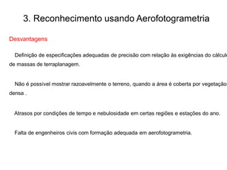 3. Reconhecimento usando Aerofotogrametria
Desvantagens
Definição de especificações adequadas de precisão com relação às exigências do cálculo
de massas de terraplanagem.
Não é possível mostrar razoavelmente o terreno, quando a área é coberta por vegetação
densa .
Atrasos por condições de tempo e nebulosidade em certas regiões e estações do ano.
Falta de engenheiros civis com formação adequada em aerofotogrametria.
 