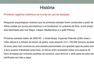 História
Primeiros registros históricos no mundo do uso de estradas:
Pesquisas arqueológicas mostram que as primeiras estradas foram construídas a partir de
trilhas usadas por povos pré-históricos e se localizaram no sudoeste da Ásia, numa ampla
área delimitada pelo mar Negro, Cáspio, Mediterrâneo e o golfo Pérsico.
Primeiras estradas datam de 2500 AC., o faraó Keops A grande Pirâmide (230m base x
146m altura).2,3 milhões de blocos de pedra, cada pesando 2,5 t, 100.000 homens durante
20 anos, para isso construiu-se uma estrada pavimentada com grandes lajes de pedra com
a face superior trabalhada (pista lisa), os blocos eram arrastados sobre uma espécie de
trenó arrastado por inúmeras parelhas de escravos, para diminuir o atrito parte da pista era
lubrificada com óleo e água.
 