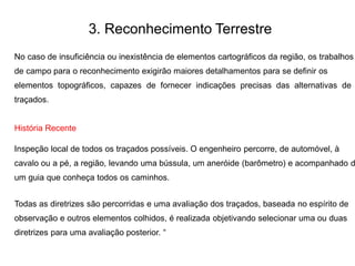 3. Reconhecimento Terrestre
No caso de insuficiência ou inexistência de elementos cartográficos da região, os trabalhos
de campo para o reconhecimento exigirão maiores detalhamentos para se definir os
elementos topográficos, capazes de fornecer indicações precisas das alternativas de
traçados.
História Recente
Inspeção local de todos os traçados possíveis. O engenheiro percorre, de automóvel, à
cavalo ou a pé, a região, levando uma bússula, um aneróide (barômetro) e acompanhado d
um guia que conheça todos os caminhos.
Todas as diretrizes são percorridas e uma avaliação dos traçados, baseada no espírito de
observação e outros elementos colhidos, é realizada objetivando selecionar uma ou duas
diretrizes para uma avaliação posterior. “
 