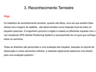 3. Reconhecimento Terrestre
Hoje
Os trabalhos de reconhecimento terrestre, quando são feitos, uma vez que existem fotos
aéreas e/ou imagens de satélites, são desenvolvidos numa inspeção local de todos os
traçados possíveis. O engenheiro percorre a região e mapeia os diferentes traçados com o
uso receptores GPS (Global Positioning System) e acompanhado de um guia que conheça
todos os caminhos.
Todas as diretrizes são percorridas e uma avaliação dos traçados, baseada no espírito de
observação e outros elementos colhidos, é realizada objetivando selecionar uma diretriz
para uma avaliação posterior. “
 