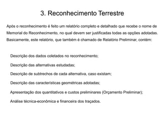 3. Reconhecimento Terrestre
Após o reconhecimento é feito um relatório completo e detalhado que recebe o nome de
Memorial do Reconhecimento, no qual devem ser justificadas todas as opções adotadas.
Basicamente, este relatório, que também é chamado de Relatório Preliminar, contém:
Descrição dos dados coletados no reconhecimento;
Descrição das alternativas estudadas;
Descrição de subtrechos de cada alternativa, caso existam;
Descrição das características geométricas adotadas;
Apresentação dos quantitativos e custos preliminares (Orçamento Preliminar);
Análise técnica-econômica e financeira dos traçados.
 