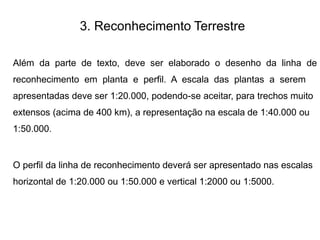 3. Reconhecimento Terrestre
Além da parte de texto, deve ser elaborado o desenho da linha de
reconhecimento em planta e perfil. A escala das plantas a serem
apresentadas deve ser 1:20.000, podendo-se aceitar, para trechos muito
extensos (acima de 400 km), a representação na escala de 1:40.000 ou
1:50.000.
O perfil da linha de reconhecimento deverá ser apresentado nas escalas
horizontal de 1:20.000 ou 1:50.000 e vertical 1:2000 ou 1:5000.
 