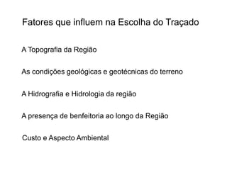 Fatores que influem na Escolha do Traçado
A Topografia da Região
As condições geológicas e geotécnicas do terreno
A Hidrografia e Hidrologia da região
A presença de benfeitoria ao longo da Região
Custo e Aspecto Ambiental
 