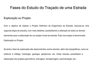 Fases do Estudo do Traçado de uma Estrada
Exploração ou Projeto
Com o objetivo de realizar o Projeto Definitivo de Engenharia da Estrada, executa-se uma
segunda etapa de estudos, com mais detalhes, possibilitando a obtenção de todos os demais
elementos para a elaboração de um projeto inicial da estrada. Esta nova etapa é denominada
Exploração ou Projeto.
Durante a fase de exploração são desenvolvidos outros estudos, além dos topográficos, como os
relativos à tráfego, hidrologia, geologia, geotécnica, etc. Estes estudos possibilitam a
elaboração dos projetos geométrico, drenagem, terraplenagem, pavimentação, etc...
 