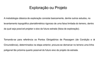 Exploração ou Projeto
A metodologia clássica de exploração consiste basicamente, dentre outros estudos, no
levantamento topográfico planialtimétrico rigoroso de uma faixa limitada do terreno, dentro
da qual seja possível projetar o eixo da futura estrada (faixa de exploração).
Tomando-se para referência os Pontos Obrigatórios de Passagem (de Condição e de
Circunstância), determinados na etapa anterior, procura-se demarcar no terreno uma linha
poligonal tão próxima quanto possível do futuro eixo de projeto da estrada.
 