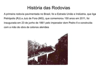 História das Rodovias
A primeira rodovia pavimentada no Brasil, foi a Estrada União e Indústria, que liga
Petrópolis (RJ) a Juiz de Fora (MG), que comemorou 150 anos em 2011, foi
inaugurada em 23 de junho de 1861 pelo imperador dom Pedro II e construída
com a mão de obra de colonos alemães
 