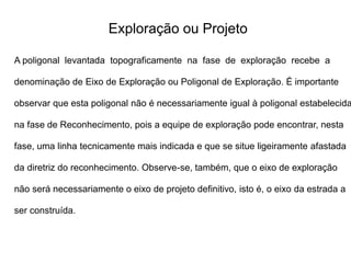 Exploração ou Projeto
A poligonal levantada topograficamente na fase de exploração recebe a
denominação de Eixo de Exploração ou Poligonal de Exploração. É importante
observar que esta poligonal não é necessariamente igual à poligonal estabelecida
na fase de Reconhecimento, pois a equipe de exploração pode encontrar, nesta
fase, uma linha tecnicamente mais indicada e que se situe ligeiramente afastada
da diretriz do reconhecimento. Observe-se, também, que o eixo de exploração
não será necessariamente o eixo de projeto definitivo, isto é, o eixo da estrada a
ser construída.
 