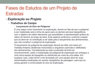 Fases de Estudos de um Projeto de
Estradas
• Exploração ou Projeto
• Trabalhos de Campo
• Lançamento do Eixo da Poligonal
É uma etapa muito importante na exploração, devido ao fato de que a poligonal
a ser implantada será a linha de apoio para os demais serviços topográficos,
com o objetivo de colher elementos que possibilitem a representação gráfica do
relevo do terreno ao longo da faixa. Este aspecto evidencia o extremo cuidado
que se deve ter na orientação a ser dada para o lançamento dos alinhamentos,
que irão constituir a poligonal de exploração.
O lançamento da poligonal de exploração deverá ser feito com base em
medidas lineares (distâncias horizontais) e angulares (azimutes e deflexões)
dos alinhamentos. Considerando-se toda a extensão da linha de
reconhecimento, pode a implantação da poligonal de exploração ser entregue a
uma única equipe de topografia ou distribuída por mais de uma delas. Em
qualquer caso, cada trecho a ser levantado por uma equipe deve ter suas
extremidades localizadas em pontos obrigatórios de passagem, para que se
possa garantir a continuidade do eixo de exploração.
 