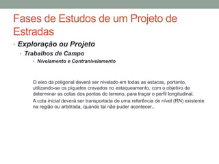 Fases de Estudos de um Projeto de
Estradas
• Exploração ou Projeto
• Trabalhos de Campo
• Nivelamento e Contranivelamento
O eixo da poligonal deverá ser nivelado em todas as estacas, portanto,
utilizando-se os piquetes cravados no estaqueamento, com o objetivo de
determinar as cotas dos pontos do terreno, para traçar o perfil longitudinal.
A cota inicial deverá ser transportada de uma referência de nível (RN) existente
na região ou arbitrada, quando tal não puder acontecer..
 