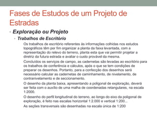 Fases de Estudos de um Projeto de
Estradas
• Exploração ou Projeto
• Trabalhos de Escritório
Os trabalhos de escritório referentes às informações colhidas nos estudos
topográficos têm por fim organizar a planta da faixa levantada, com a
representação do relevo do terreno, planta esta que vai permitir projetar a
diretriz da futura estrada e avaliar o custo provável da mesma.
Concluídos os serviços de campo, as cadernetas são levadas ao escritório para
os trabalhos de conferência e cálculos, após o que se tem condições de
preparar os desenhos. Portanto, para a confecção dos desenhos será
necessário calcular as cadernetas de caminhamento, de nivelamento, de
contranivelamento e de seccionamento.
O desenho da planta baixa, apresentando a poligonal de exploração, deverá
ser feita com o auxílio de uma malha de coordenadas retangulares, na escala
1:2000.
O desenho do perfil longitudinal do terreno, ao longo do eixo da poligonal de
exploração, é feito nas escalas horizontal 1:2.000 e vertical 1:200...
As seções transversais são desenhadas na escala única de 1:200
 