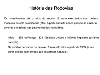 História das Rodovias
Os revestimentos até o início do século 19 eram executados com pedras,
madeiras ou solo selecionado (MS). A partir daquela época passou-se a usar o
cimento e o asfalto nas pavimentações rodoviárias.
Início - 1802 na França, 1838 - Estados Unidos e 1869 na Inglaterra (asfaltos
naturais).
Os asfaltos derivados de petróleo foram utilizados a partir de 1909. (mais
puros e mais econômicos que os asfaltos naturais).
 