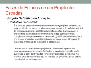 Fases de Estudos de um Projeto de
Estradas
• Projeto Definitivo ou Locação
• Trabalhos de Escritório
É a fase de detalhamento da fase de exploração (fase anterior), ou
seja, o cálculo de todos os elementos necessários à perfeita definição
do projeto em planta, perfil longitudinal e seções transversais. O
projeto final da estrada é o conjunto de todos esses projetos,
complementado por memórias de cálculo, justificativa de soluções e
processos adotados, quantificação de serviços, especificações de
materiais, métodos de execução e orçamento.
Uma estrada, quando bem projetada, não deverá apresentar
inconvenientes como curvas fechadas e freqüentes, greide muito
quebrado e com declividades fortes ou visibilidade deficiente. Ao
projetar uma estrada deve-se, na medida do possível, evitar essas
características indesejáveis.
 