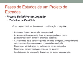 Fases de Estudos de um Projeto de
Estradas
• Projeto Definitivo ou Locação
• Trabalhos de Escritório
Como regras básicas, leva-se em consideração o seguinte:
• As curvas devem ter o maior raio possível;
• A rampa máxima somente deve ser empregada em casos
particulares e com a menor extensão possível;
• A visibilidade deve ser assegurada em todo o traçado, principalmente
nos cruzamentos e nas curvas horizontais e verticais;
• Devem ser minimizados ou evitados os cortes em rocha;
• Devem ser compensados os cortes e os aterros;
• As distâncias de transporte devem ser as menores possíveis.
 